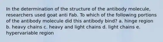 In the determination of the structure of the antibody molecule, researchers used goat anti Fab. To which of the following portions of the antibody molecule did this antibody bind? a. hinge region b. heavy chains c. heavy and light chains d. light chains e. hypervariable region