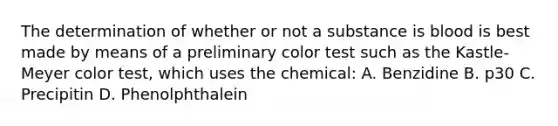 The determination of whether or not a substance is blood is best made by means of a preliminary color test such as the Kastle-Meyer color test, which uses the chemical: A. Benzidine B. p30 C. Precipitin D. Phenolphthalein