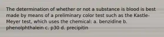 The determination of whether or not a substance is blood is best made by means of a preliminary color test such as the Kastle-Meyer test, which uses the chemical: a. benzidine b. phenolphthalein c. p30 d. precipitin