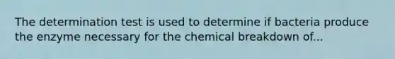 The determination test is used to determine if bacteria produce the enzyme necessary for the chemical breakdown of...