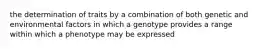 the determination of traits by a combination of both genetic and environmental factors in which a genotype provides a range within which a phenotype may be expressed