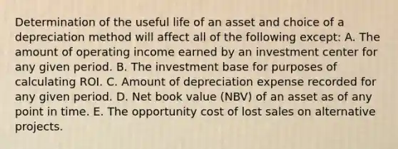 Determination of the useful life of an asset and choice of a depreciation method will affect all of the following except: A. The amount of operating income earned by an investment center for any given period. B. The investment base for purposes of calculating ROI. C. Amount of depreciation expense recorded for any given period. D. Net book value (NBV) of an asset as of any point in time. E. The opportunity cost of lost sales on alternative projects.