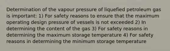 Determination of the vapour pressure of liquefied petroleum gas is important: 1) For safety reasons to ensure that the maximum operating design pressure of vessels is not exceeded 2) In determining the content of the gas 3) For safety reasons in determining the maximum storage temperature 4) For safety reasons in determining the minimum storage temperature