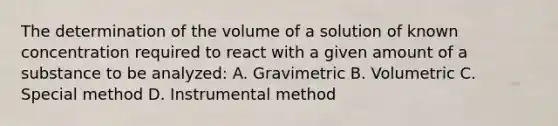 The determination of the volume of a solution of known concentration required to react with a given amount of a substance to be analyzed: A. Gravimetric B. Volumetric C. Special method D. Instrumental method