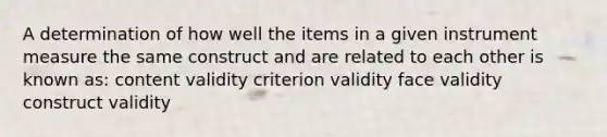 A determination of how well the items in a given instrument measure the same construct and are related to each other is known as: content validity criterion validity face validity construct validity