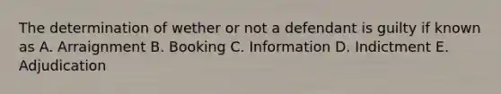 The determination of wether or not a defendant is guilty if known as A. Arraignment B. Booking C. Information D. Indictment E. Adjudication