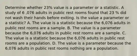 Determine whether 23% value is a parameter or a statistic. A study of 6 ,076 adults in public rest rooms found that 23 % did not wash their hands before exiting. Is the value a parameter or a​ statistic? A. The value is a statistic because the 6,076 adults in public rest rooms are a sample. B. The value is a parameter because the 6,076 adults in public rest rooms are a sample. C. The value is a statistic because the 6,076 adults in public rest rooms are a population. D. The value is a parameter because the 6,076 adults in public rest rooms nothing are a population.