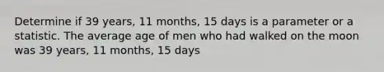 Determine if 39 years, 11 months, 15 days is a parameter or a statistic. The average age of men who had walked on the moon was 39 years, 11 months, 15 days