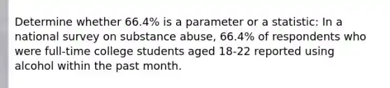 Determine whether 66.4% is a parameter or a statistic: In a national survey on substance abuse, 66.4% of respondents who were full-time college students aged 18-22 reported using alcohol within the past month.