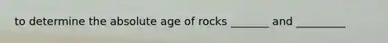 to determine the absolute age of rocks _______ and _________