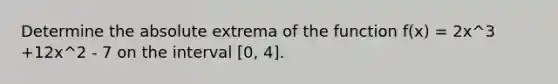 Determine the absolute extrema of the function f(x) = 2x^3 +12x^2 - 7 on the interval [0, 4].