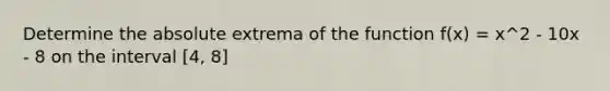 Determine the absolute extrema of the function f(x) = x^2 - 10x - 8 on the interval [4, 8]