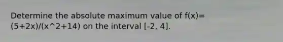 Determine the absolute maximum value of f(x)=(5+2x)/(x^2+14) on the interval [-2, 4].