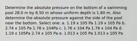 Determine the absolute pressure on the bottom of a swimming pool 28.0 m by 8.50 m whose uniform depth is 1.80 m. Also determine the absolute pressure against the side of the pool near the bottom. Select one: a. 1.19 x 105 Pa 1.19 x 105 Pa b. 2.74 x 105 Pa 1.76 x 104Pa c. 1.76 x 104 Pa 1.76 x 104 Pa d. 1.19 x 105Pa 2.74 x 105 Pa e. 1.013 x 105 Pa 1.013 x 105 Pa