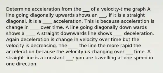 Determine acceleration from the ___ of a velocity-time graph A line going diagonally upwards shows an ___, if it is a straight diagonal, it is a ____ acceleration. This is because acceleration is change in ____ over time. A line going diagonally down wards shows a ____ A straight downwards line shows ____ deceleration. Again deceleration is change in velocity over time but the velocity is decreasing. The ____ the line the more rapid the acceleration because the velocity us changing over ___ time. A straight line is a constant ___: you are travelling at one speed in one direction.