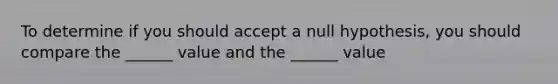 To determine if you should accept a null hypothesis, you should compare the ______ value and the ______ value