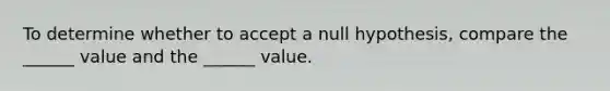 To determine whether to accept a null hypothesis, compare the ______ value and the ______ value.