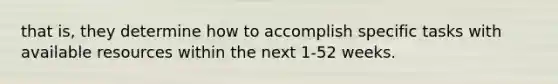 that is, they determine how to accomplish specific tasks with available resources within the next 1-52 weeks.