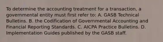 To determine the accounting treatment for a transaction, a governmental entity must first refer to: A. GASB Technical Bulletins. B. the Codification of Governmental Accounting and Financial Reporting Standards. C. AICPA Practice Bulletins. D. Implementation Guides published by the GASB staff.