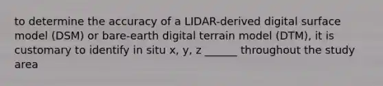 to determine the accuracy of a LIDAR-derived digital surface model (DSM) or bare-earth digital terrain model (DTM), it is customary to identify in situ x, y, z ______ throughout the study area