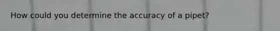 How could you determine the accuracy of a pipet?