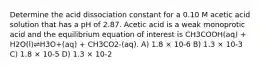 Determine the acid dissociation constant for a 0.10 M acetic acid solution that has a pH of 2.87. Acetic acid is a weak monoprotic acid and the equilibrium equation of interest is CH3COOH(aq) + H2O(l)⇌H3O+(aq) + CH3CO2-(aq). A) 1.8 × 10-6 B) 1.3 × 10-3 C) 1.8 × 10-5 D) 1.3 × 10-2