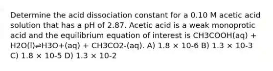 Determine the acid dissociation constant for a 0.10 M acetic acid solution that has a pH of 2.87. Acetic acid is a weak monoprotic acid and the equilibrium equation of interest is CH3COOH(aq) + H2O(l)⇌H3O+(aq) + CH3CO2-(aq). A) 1.8 × 10-6 B) 1.3 × 10-3 C) 1.8 × 10-5 D) 1.3 × 10-2