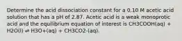 Determine the acid dissociation constant for a 0.10 M acetic acid solution that has a pH of 2.87. Acetic acid is a weak monoprotic acid and the equilibrium equation of interest is CH3COOH(aq) + H2O(l) ⇌ H3O+(aq) + CH3CO2-(aq).