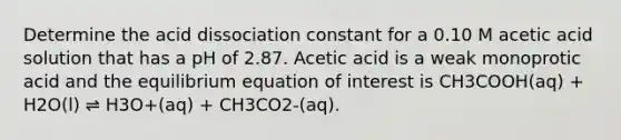 Determine the acid dissociation constant for a 0.10 M acetic acid solution that has a pH of 2.87. Acetic acid is a weak monoprotic acid and the equilibrium equation of interest is CH3COOH(aq) + H2O(l) ⇌ H3O+(aq) + CH3CO2-(aq).