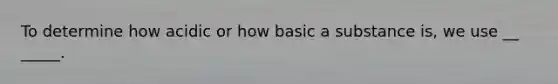 To determine how acidic or how basic a substance is, we use __ _____.