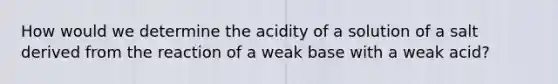 How would we determine the acidity of a solution of a salt derived from the reaction of a weak base with a weak acid?