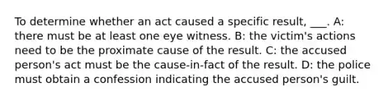 To determine whether an act caused a specific result, ___. A: there must be at least one eye witness. B: the victim's actions need to be the proximate cause of the result. C: the accused person's act must be the cause-in-fact of the result. D: the police must obtain a confession indicating the accused person's guilt.