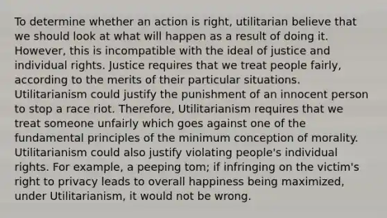 To determine whether an action is right, utilitarian believe that we should look at what will happen as a result of doing it. However, this is incompatible with the ideal of justice and individual rights. Justice requires that we treat people fairly, according to the merits of their particular situations. Utilitarianism could justify the punishment of an innocent person to stop a race riot. Therefore, Utilitarianism requires that we treat someone unfairly which goes against one of the fundamental principles of the minimum conception of morality. Utilitarianism could also justify violating people's individual rights. For example, a peeping tom; if infringing on the victim's right to privacy leads to overall happiness being maximized, under Utilitarianism, it would not be wrong.