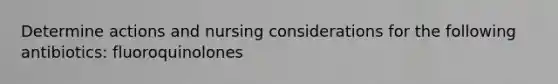 Determine actions and nursing considerations for the following antibiotics: fluoroquinolones
