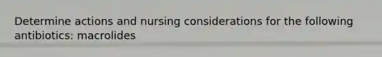 Determine actions and nursing considerations for the following antibiotics: macrolides