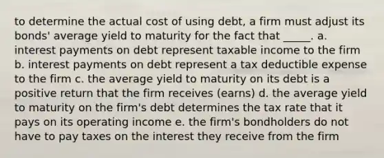 to determine the actual cost of using debt, a firm must adjust its bonds' average yield to maturity for the fact that _____. a. interest payments on debt represent taxable income to the firm b. interest payments on debt represent a tax deductible expense to the firm c. the average yield to maturity on its debt is a positive return that the firm receives (earns) d. the average yield to maturity on the firm's debt determines the tax rate that it pays on its operating income e. the firm's bondholders do not have to pay taxes on the interest they receive from the firm