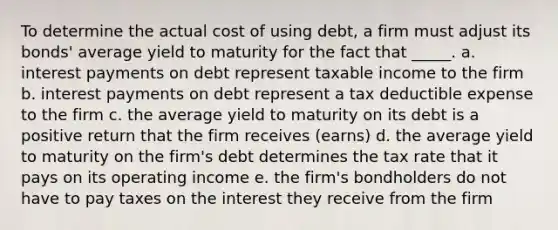 To determine the actual cost of using debt, a firm must adjust its bonds' average yield to maturity for the fact that _____. a. interest payments on debt represent taxable income to the firm b. interest payments on debt represent a tax deductible expense to the firm c. the average yield to maturity on its debt is a positive return that the firm receives (earns) d. the average yield to maturity on the firm's debt determines the tax rate that it pays on its operating income e. the firm's bondholders do not have to pay taxes on the interest they receive from the firm