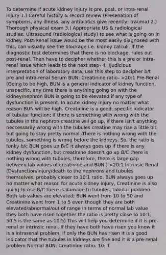 To determine if acute kidney injury is pre, post, or intra-renal injury 1.) Careful history & record review (Presenation of symptoms, any illness, any antibiotics give recently, trauma) 2.) Thorough physical exam 3.) Appropriate US & radiological studies: Ultrasound (radiological study) to see what is going on in kidney. Post-Renal issue would be the most easily diagnosed with this, can visually see the blockage i.e. kidney calculi. If the diagnostic test determines that there is no blockage, rules out post-renal. Then have to decipher whether this is a pre or intra-renal issue which leads to the next step- 4. )Judicious interpretation of laboratory data, use this step to decipher b/t pre and intra-renal Serum BUN: Creatinine ratio- >20:1 Pre-Renal (Going to be high, BUN is a general indicator of kidney function, unspecific, any time there is anything going on with the kidney/nephron BUN is going to be elevated if any type of dysfunction is present. In acute kidney injury no matter what reason BUN will be high. Creatinine is a good, specific indicator of tubular function; if there is something with wrong with the tubules in the nephron creatine will go up, if there isn't anything neccessarily wrong with the tubules creatine may rise a little bit, but going to stay pretty normal.-There is nothing wrong with the tubules, something is wrong before the kidneys. So, the ratio is funky b/c BUN goes up B/C it always goes up if there is any kidney dysfunction, but creatinine doesn't go up B/C there is nothing wrong with tubules, therefore, there is large gap between lab values of creatinine and BUN.) <20:1 Intrinsic Renal (Dysfunction/injury/death to the nephrons and tubules themselves, probably closer to 10:1 ratio, BUN always goes up no matter what reason for acute kidney injury, Creatinine is also going to rise B/C there is damage to tubules, tubular problem. Both lab values are elevated; BUN went from 10 to 50 and Creatinine went from 1 to 5 even though they are both elevated/abnormal/out of range in terms of normal lab value they both have risen together the ratio is pretty close to 10:1; 50:5 is the same as 10:5) This will help you determine if it is pre-renal or intrinsic renal. If they have both have risen you know it is a intrarenal problem, if only the BUN has risen it is a good indicator that the tubules in kidneys are fine and it is a pre-renal problem Normal BUN: Creatinine ratio: 10: 1