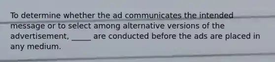 To determine whether the ad communicates the intended message or to select among alternative versions of the advertisement, _____ are conducted before the ads are placed in any medium.