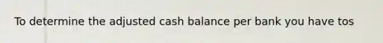 To determine the adjusted cash balance per bank you have tos