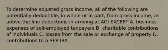 To determine adjusted gross income, all of the following are potentially deductible, in whole or in part, from gross income, as above the line deductions in arriving at AGI EXCEPT A. business expenses of self-employed taxpayers B. charitable contributions of individuals C. losses from the sale or exchange of property D. contributions to a SEP IRA