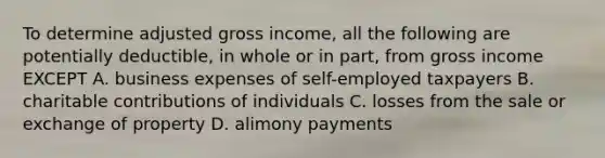 To determine adjusted gross income, all the following are potentially deductible, in whole or in part, from gross income EXCEPT A. business expenses of self-employed taxpayers B. charitable contributions of individuals C. losses from the sale or exchange of property D. alimony payments