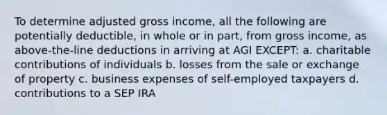 To determine adjusted gross income, all the following are potentially deductible, in whole or in part, from gross income, as above-the-line deductions in arriving at AGI EXCEPT: a. charitable contributions of individuals b. losses from the sale or exchange of property c. business expenses of self-employed taxpayers d. contributions to a SEP IRA