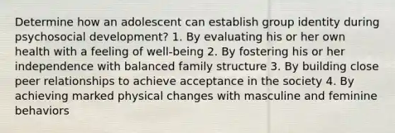 Determine how an adolescent can establish group identity during psychosocial development? 1. By evaluating his or her own health with a feeling of well-being 2. By fostering his or her independence with balanced family structure 3. By building close peer relationships to achieve acceptance in the society 4. By achieving marked physical changes with masculine and feminine behaviors