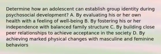 Determine how an adolescent can establish group identity during psychosocial development? A. By evaluating his or her own health with a feeling of well-being B. By fostering his or her independence with balanced family structure C. By building close peer relationships to achieve acceptance in the society D. By achieving marked physical changes with masculine and feminine behaviors