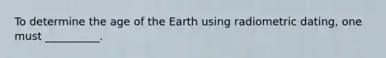 To determine the age of the Earth using radiometric dating, one must __________.