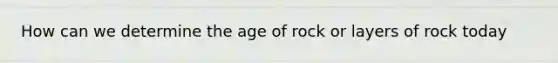 How can we determine the age of rock or layers of rock today