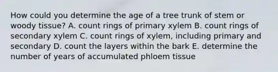 How could you determine the age of a tree trunk of stem or woody tissue? A. count rings of primary xylem B. count rings of secondary xylem C. count rings of xylem, including primary and secondary D. count the layers within the bark E. determine the number of years of accumulated phloem tissue