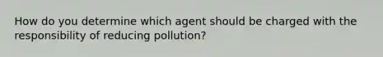 How do you determine which agent should be charged with the responsibility of reducing pollution?