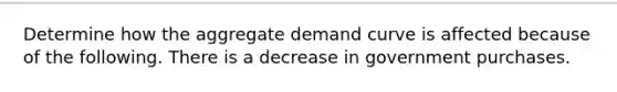 Determine how the aggregate demand curve is affected because of the following. There is a decrease in government purchases.